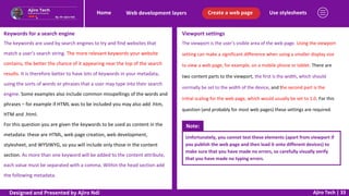 Use stylesheets
Create a web page
Web development layers
Home
Ajiro Tech | 33
Keywords for a search engine
The keywords are used by search engines to try and find websites that
match a user’s search string. The more relevant keywords your website
contains, the better the chance of it appearing near the top of the search
results. It is therefore better to have lots of keywords in your metadata,
using the sorts of words or phrases that a user may type into their search
engine. Some examples also include common misspellings of the words and
phrases – for example if HTML was to be included you may also add .htm,
HTM and .html.
For this question you are given the keywords to be used as content in the
metadata: these are HTML, web page creation, web development,
stylesheet, and WYSIWYG, so you will include only those in the content
section. As more than one keyword will be added to the content attribute,
each value must be separated with a comma. Within the head section add
the following metadata.
Viewport settings
The viewport is the user’s visible area of the web page. Using the viewport
setting can make a significant difference when using a smaller display size
to view a web page, for example, on a mobile phone or tablet. There are
two content parts to the viewport, the first is the width, which should
normally be set to the width of the device, and the second part is the
initial scaling for the web page, which would usually be set to 1.0. For this
question (and probably for most web pages) these settings are required.
Note:
Unfortunately, you cannot test these elements (apart from viewport if
you publish the web page and then load it onto different devices) to
make sure that you have made no errors, so carefully visually verify
that you have made no typing errors.
Designed and Presented by Ajiro Ndi
 