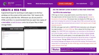 Use stylesheets
Create a web page
Web development layers
Home
Ajiro Tech | 4
CREATE A WEB PAGE
A good technique for working on web pages is to tile four
windows on the screen at the same time: ‘tile’ means to fit
them side by side like tiles. Whenever you do any work in
HTML and CSS, it is recommended that you open two copies of
a text editor, a web browser and a list of your files in their
storage folder.
USE THE CONTENT LAYER TO CREATE A WEB PAGE STRUCTURE
Use HTML in the content layer
HTML tags are shown using angle brackets around them like this: <html>
The angle brackets tell the browser that this is a markup tag and not text to
be placed on the web page. The browser does not display the HTML tags, but
uses them to display the content of the page. Most HTML commands have two
tags: one to open the command and one to close it. Each tag has a pair of angle
brackets around it.
All HTML web pages start with a <!DOCTYPE html> declaration and, although it
has angle brackets, it is not an HTML tag. This is always the first thing in your
markup. The <!DOCTYPE html> declaration is an instruction to the browser to
tell it that the page is written in HTML rather than another markup language.
The first tag that will usually appear in any web page will be <html>. This tag
tells the browser that the markup following this tag will be written in hypertext
markup language. The tag </html> tells the browser that this is the end of
this markup language and appears at the end of the markup. The forward slash
shows that it is a closing tag. All other HTML tags, and all web page content, will
appear between these tags.
Note: with the exception of the DOCTYPE statement, all text in HTML tags
should be in lower case.
Designed and Presented by Ajiro Ndi
 
