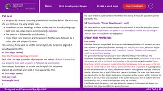 Use stylesheets
Create a web page
Web development layers
Home
Ajiro Tech | 40
CSS text
It is very easy to create a cascading stylesheet in your text editor. The structure
of a .css file has a few very simple rules.
Stylesheets do not have tags in them as they are not a markup language.
Each style has a style name, which is called a selector.
The selector is followed by curly brackets {}.
Inside these curly brackets are the property for the style, followed by a
colon, then the property’s value.
For example, if you want to set the text in style h1 to be centre aligned, it
would appear like this.
h1 {text-align: center}
Note the American spelling of ‘center’.
Each style can have a number of properties and values. If there is more than
one property then each property is followed by a semicolon.
For example, if you want to set the text in style h1 to be centre
aligned, 16-point high and bold, it must appear like this.
h1 {text-align: center;
font-size: 16pt;
font-weight: bold;
}
If a value within a style contains more than one word, it must be placed in speech
marks like this.
h2 {font-family: "Times New Roman", serif}
If a value within a style contains more than one word, it must be placed in speech
marks like this. Stylesheets are saved in .css format (in a similar way to saving in
.htm or .html format) from the text editor.
SPECIFY FONT PROPERTIES
Font families
Individual fonts can be specified, but these are not always available in all browsers, so there
are a number of generic font families, including serif and sans-serif fonts, which can also be
used. These font families include ‘serif’, ‘sans-serif’, ‘cursive’, ‘fantasy’ and ‘monospace’,
which has proportional spacing.
The generic font family must always be listed after the other preferred font/s. The
font-family property must contain a hyphen. In the example above, font-family is set so that
the browser will look at the list of fonts installed in the machine and will try to find Times
New Roman first (it is in speech marks in the stylesheet because there are spaces in the font
name); if it cannot find it, it will find any generic serif font that is available. It is good practice
to offer the browser two (or more) different font families and a generic font type. These are
usually a Windows font, a MAC OS font and a generic font type. The order that these values
are placed within the font-family declaration is important as the browser will try to locate the
first font in the list. If that is not available in the system being used then it looks for the next
font in the list, until, if none of the specified fonts are available,
it will finally reach the generic font type. When this happens, the browser will display the
font-family that it has stored for this generic font type.
Designed and Presented by Ajiro Ndi
 