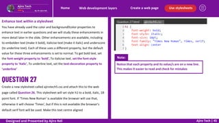 Use stylesheets
Create a web page
Web development layers
Home
Ajiro Tech | 45
Enhance text within a stylesheet
You have already used the color and backgroundcolor properties to
enhance text in earlier questions and we will study these enhancements in
more detail later in the slide. Other enhancements are available, including
to embolden text (make it bold), italicise text (make it italic) and underscore
(to underline text). Each of these uses a different property, but the default
value for these three enhancements is set to normal. To get bold text, set
the font-weight property to ‘bold’, To italicise text, set the font-style
property to ‘italic’, To underline text, set the text-decoration property to
‘underline’
Create a new stylesheet called ajirotech5.css and attach this to the web
page called Question 26. This stylesheet will set style h1 to a bold, italic, 18-
point font. If ‘Times New Roman’ is available the browser will use that,
otherwise it will choose ‘Times’, but if this is not available the browser’s
default serif font will be used. Make this text centre aligned
Note:
Notice that each property and its value/s are on a new line.
This makes it easier to read and check for mistakes
Designed and Presented by Ajiro Ndi
 