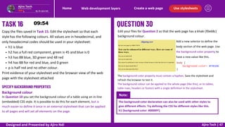 Use stylesheets
Create a web page
Web development layers
Home
Ajiro Tech | 47
Copy the files saved in Task 15. Edit the stylesheet so that each
style has the following colours. All values are in hexadecimal, and
only hexadecimal codes should be used in your stylesheet:
h1 is blue
h2 has a full red component, green is 45 and blue is 0
h3 has 8B blue, 3D green and 48 red
h4 has 8B for red and blue, and 0 green
p is half red and no other colour.
Print evidence of your stylesheet and the browser view of the web
page with the stylesheet attached
SPECIFY BACKGROUND PROPERTIES
Background colour
In Question 10 you set the background colour of a table using an in-line
(embedded) CSS style. It is possible to do this for each element, but is
much easier to define it once in an external stylesheet that can be applied
to all pages and will set all elements on the page.
Edit your files for Question 2 so that the web page has a khaki (f0e68c)
background colour.
The background-color property must contain a hyphen. Save the stylesheet and
refresh the browser to test it.
The background colour can be applied to the whole page (like this), or to tables,
table rows, headers or footers with a single definition in the stylesheet.
Add a new selector to define the
body section of the web page. Use
the background-color property to
have a new value like this.
Note:
The background-color declaration can also be used with other styles to
give different effects. Try defining the CSS for different styles like this.
h1 {background-color: #0000FF}
Designed and Presented by Ajiro Ndi
 