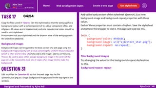 Use stylesheets
Create a web page
Web development layers
Home
Ajiro Tech | 48
Copy the files saved in Task 16. Edit the stylesheet so that the web page has a
background colour with a red component of f2, a blue component of 8e, and
e8 green. All values are in hexadecimal, and only hexadecimal codes should be
used in your stylesheet.
Print evidence of your stylesheet and the browser view of the web page with
the stylesheet attached.
Background images
Background images can be applied to the body section of a web page using the
background-image property with a value containing the Uniform Resource Locator
(which is often shortened to URL) followed by the image’s address or filename.
This can be used to place either a single background image in the centre of the
page or can be repeated to place lots of copies of an image tiled to make the
background.
Edit your files for Question 30 so that the web page has the file
ajirotech_star.png as a single background image placed in the top right of the
window.
Add to the body section of the stylesheet ajirotech13.css new
background-image and background-repeat properties with these
values.
Each of these properties must contain a hyphen. Save the stylesheet
and refresh the browser to test it. The page will look like this.
Tiled background images
Try changing the value for the background-repeat declaration
to this.
background-repeat: repeat
Designed and Presented by Ajiro Ndi
 