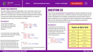Use stylesheets
Create a web page
Web development layers
Home
Ajiro Tech | 50
SPECIFY TABLE PROPERTIES
You have already created and styled tables in the content layer earlier in this
slide. You embedded style attributes for the table, table rows, table headers,
table footers and table data, including setting the padding and border spacing.
To revise each of these skills and place the table properties in an external
stylesheet you will try one more question on tables.
Open the files question33.html and ajirotech16.css. Edit the stylesheet so that the
table is aligned centrally within, and 70% the width of the browser window. Set all
borders and gridlines to be collapsed, 3 pixels wide and coloured with no blue or
green components and a red component of 99 in hexadecimal. Set the background
colour for the whole table to ffff99. Set all text to be aligned centrally both
horizontally and vertically within the table.
Breakdown:
To set the table to be aligned
centrally within the window and to
70% the width of the window, add
this CSS to the end of the
stylesheet.
To set the borders to be collapsed add,
in the table section, the border-collapse
property and value like this.
Note how the closed curly bracket has now
moved to the end of this declaration. To
make sure that all other elements for the
borders are applied to both the table and
table data, create another block with two
selectors and a shortcut border declaration
like this.
Breakdown:
If a table header was present this could also be added here,
separated by another comma.
The background-color property and
properties to align text vertically and
horizontally within the table can also
be added, again making sure the
curly brackets are only at the end of
the final value, like this.
Designed and Presented by Ajiro Ndi
 