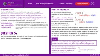 Note:
Use stylesheets
Create a web page
Web development layers
Home
Ajiro Tech | 51
STYLES AND CLASSES
You have defined styles for elements within a web page, such as a paragraph.
But suppose you wanted just one paragraph in a web page to have some additional
formatting, such as different coloured text? You can easily do this using classes.
These are useful for adding to or changing styles without defining a completely new style.
You can define a class in the stylesheet by using the dot or full stop (.) symbol.
For example, this stylesheet defines the style h1 in the normal way.
It also defines a class called right that can be used with any style to
change the colour and alignment of the style that it is applied to. This is
also useful within tables as you may define the layout of all tables in the
same way, using the table and td styles, yet add variations to this by
adding a class.
h1 {text-align:left}
.right {color:#0000ff;
text-align:right}
CREATE AND APPLY A CLASS
Edit your files for Question 33 so that the right column of the table is right aligned
and the bottom row of the table is coloured #a00000.
You will create two new classes in the
stylesheet. You will call these b_row and
right.
When you define a class it has a full stop
at the start of the class name. Everything
else in terms of structure and declarations
is the same as a CSS style. In the
stylesheet, add the following text.
These two classes need to be applied to the HTML. We will start with setting the table
footer as red text. (We could also apply these styles to the table row, or to the table
data). It might appear easier to apply only one of these, to the tr tag, but as the right
cell of this row will also need to be right aligned, we will apply the class separately to
the table data. Edit the markup for the table footer to look like this.
A common error is to include a full stop before the right and b_row class,
note that there is no full stop here, that is only used when defining the style.
When it is added to the right cell in the footer
there will be two classes added to the same p
(paragraph tag) and both are held within the
quotes, so the markup looks like this.
Designed and Presented by Ajiro Ndi
 