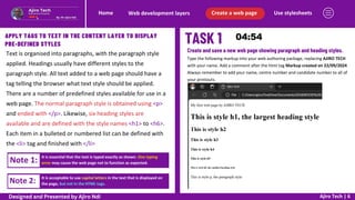 Use stylesheets
Create a web page
Web development layers
Home
Ajiro Tech | 6
APPLY TAGS TO TEXT IN THE CONTENT LAYER TO DISPLAY
PRE-DEFINED STYLES
Text is organised into paragraphs, with the paragraph style
applied. Headings usually have different styles to the
paragraph style. All text added to a web page should have a
tag telling the browser what text style should be applied.
There are a number of predefined styles available for use in a
web page. The normal paragraph style is obtained using <p>
and ended with </p>. Likewise, six heading styles are
available and are defined with the style names <h1> to <h6>.
Each item in a bulleted or numbered list can be defined with
the <li> tag and finished with </li>
Create and save a new web page showing paragraph and heading styles.
Type the following markup into your web authoring package, replacing AJIRO TECH
with your name. Add a comment after the html tag Markup created on 22/09/2024
Always remember to add your name, centre number and candidate number to all of
your printouts.
Note 1: It is essential that the text is typed exactly as shown. One typing
error may cause the web page not to function as expected.
Note 2: It is acceptable to use capital letters in the text that is displayed on
the page, but not in the HTML tags.
Designed and Presented by Ajiro Ndi
 