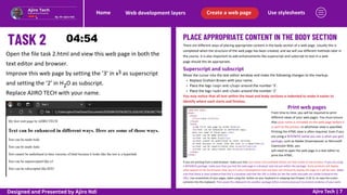 PLACE APPROPRIATE CONTENT IN THE BODY SECTION
Use stylesheets
Create a web page
Web development layers
Home
Ajiro Tech | 7
There are different ways of placing appropriate content in the body section of a web page. Usually this is
completed when the structure of the web page has been created, and we will use different methods later in
the course. It is also important to add enhancements like superscript and subscript to text in a web
page should this be appropriate.
Open the file task 2.html and view this web page in both the
text editor and browser.
Improve this web page by setting the ‘3’ in x as superscript
and setting the ‘2’ in H O as subscript.
Replace AJIRO TECH with your name.
3
2
Superscript and subscript
Move the cursor into the text editor window and make the following changes to the markup:
Replace Graham Brown with your name.
Place the tags <sup> and </sup> around the number ‘3’.
Place the tags <sub> and </sub> around the number ‘2’
You may notice that all text within the head and body sections is indented to make it easier to
identify where each starts and finishes.
Print web pages
From time to time, you will be required to print
different views of your web pages. You must ensure
that your name is included on the web page before it
is sent to the printer, in whichever view is specified.
Printing the HTML view is often required. Even if you
are using a WYSIWYG (what you see is what you get)
package, such as Adobe Dreamweaver or Microsoft
Expression Web, you
will need to open the web page in a text editor to
print the HTML.
If you are printing from a web browser, make sure that your name and candidate details are fully visible on the printout. If you are using
a WYSIWYG package, make sure that you test the web page in a browser and not just within the package. Some products will display
what appears to be the browser view, but it is only a development tool and does not necessarily display the page as it will be seen. Make
sure that there is clear evidence that this is a browser and that the URL is visible (or the file name and path are visible instead of the
URL). Use screenshots of your pages, taken using the button on your keyboard or snipping tool Chapter 11 & 12, to copy the screen
contents into the clipboard. Then paste the clipboard into another package (often a word processor) to present evidence of your work.
Designed and Presented by Ajiro Ndi
 