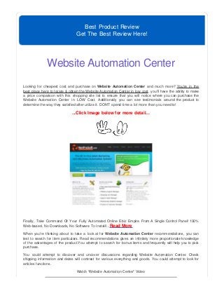 Best Product Review
Get The Best Review Here!
Website Automation Center
Looking for cheapest cost and purchase on Website Automation Center and much more? You're in the
best place here to locate & obtain the Website Automation Center in low cost, you'll have the ability to make
a price comparison with this shopping site list to ensure that you will notice where you can purchase the
Website Automation Center in LOW Cost. Additionally you can see testimonials around the product to
determine the way they satisfied after utilize it. DON'T spend time a lot more than you need to!
...Click Image below for more detail...
Finally, Take Command Of Your Fully Automated Online Ebiz Empire From A Single Control Panel! 100%
Web-based, No Downloads, No Software To Install!...Read More
When you're thinking about to take a look at for Website Automation Center recommendations, you can
test to search for item particulars. Read recommendations gives an infinitely more proportionate knowledge
of the advantages of the product.You attempt to search for bonus items and frequently will help you to pick
purchase.
You could attempt to discover and uncover discussions regarding Website Automation Center. Check
shipping information and dates will contrast for various everything and goods. You could attempt to look for
articles functions.
Watch “Website Automation Center” Video
 