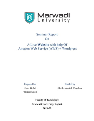 Seminar Report
On
A Live Website with help Of
Amazon Web Service (AWS) + Wordpress
Prepared by Guided by
Utsav Gohel
91900104011
Shailendrasinh Chauhan
Faculty of Technology
Marwadi University, Rajkot
2021-22
 