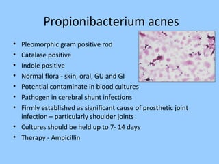 Propionibacterium acnes
• Pleomorphic gram positive rod
• Catalase positive
• Indole positive
• Normal flora - skin, oral, GU and GI
• Potential contaminate in blood cultures
• Pathogen in cerebral shunt infections
• Firmly established as significant cause of prosthetic joint
infection – particularly shoulder joints
• Cultures should be held up to 7- 14 days
• Therapy - Ampicillin
 