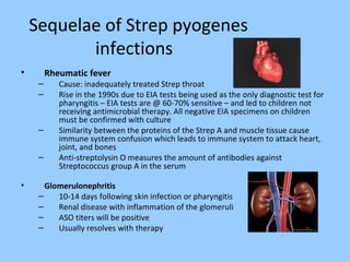 Sequelae of Strep pyogenes
infections
• Rheumatic fever
– Cause: inadequately treated Strep throat
– Rise in the 1990s due to EIA tests being used as the only diagnostic test for
pharyngitis – EIA tests are @ 60-70% sensitive – and led to children not
receiving antimicrobial therapy. All negative EIA specimens on children
must be confirmed with culture
– Similarity between the proteins of the Strep A and muscle tissue cause
immune system confusion which leads to immune system to attack heart,
joint, and bones
– Anti-streptolysin O measures the amount of antibodies against
Streptococcus group A in the serum
• Glomerulonephritis
– 10-14 days following skin infection or pharyngitis
– Renal disease with inflammation of the glomeruli
– ASO titers will be positive
– Usually resolves with therapy
 