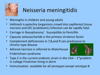 Neisseria meningitidis
• Meningitis in children and young adults
• Hallmark is petechia (organisms crowd into capillaries) tissue
necrosis and DIC (endotoxin) /infection can be rapidly fatal
• Carriage in Nasopharynx/ Susceptible to Penicillin
• Capsular polysaccharide is the primary virulence factor
• Complement deficiencies in 7,8,and 9 can predispose to
chronic type disease
• Adrenal necrosis is referred to Waterhouse
Friderichsen syndrome
• Type C is the current endemic strain in the USA – 1*problem
in college Freshmen living in dorm
• Immunization available for all serotypes except serotype B
 