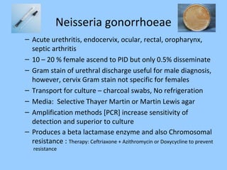 Neisseria gonorrhoeae
– Acute urethritis, endocervix, ocular, rectal, oropharynx,
septic arthritis
– 10 – 20 % female ascend to PID but only 0.5% disseminate
– Gram stain of urethral discharge useful for male diagnosis,
however, cervix Gram stain not specific for females
– Transport for culture – charcoal swabs, No refrigeration
– Media: Selective Thayer Martin or Martin Lewis agar
– Amplification methods [PCR] increase sensitivity of
detection and superior to culture
– Produces a beta lactamase enzyme and also Chromosomal
resistance : Therapy: Ceftriaxone + Azithromycin or Doxycycline to prevent
resistance
 