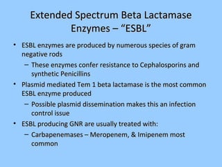 Extended Spectrum Beta LactamaseExtended Spectrum Beta Lactamase
Enzymes – “ESBL”Enzymes – “ESBL”
• ESBL enzymes are produced by numerous species of gramESBL enzymes are produced by numerous species of gram
negative rodsnegative rods
– These enzymes confer resistance to Cephalosporins andThese enzymes confer resistance to Cephalosporins and
synthetic Penicillinssynthetic Penicillins
• Plasmid mediated Tem 1 beta lactamase is the most commonPlasmid mediated Tem 1 beta lactamase is the most common
ESBL enzyme producedESBL enzyme produced
– Possible plasmid dissemination makes this an infectionPossible plasmid dissemination makes this an infection
control issuecontrol issue
• ESBL producing GNR are usually treated with:ESBL producing GNR are usually treated with:
– Carbapenemases – Meropenem, & Imipenem mostCarbapenemases – Meropenem, & Imipenem most
commoncommon
 