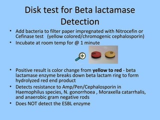 Disk test for Beta lactamaseDisk test for Beta lactamase
DetectionDetection
• Add bacteria to filter paper impregnated with Nitrocefin orAdd bacteria to filter paper impregnated with Nitrocefin or
Cefinase test (yellow colored/chromogenic cephalosporin)Cefinase test (yellow colored/chromogenic cephalosporin)
• Incubate at room temp for @ 1 minuteIncubate at room temp for @ 1 minute
• Positive result is color change fromPositive result is color change from yellow to redyellow to red - beta- beta
lactamase enzyme breaks down beta lactam ring to formlactamase enzyme breaks down beta lactam ring to form
hydrolyzed red end producthydrolyzed red end product
• Detects resistance to Amp/Pen/Cephalosporin inDetects resistance to Amp/Pen/Cephalosporin in
Haemophilus species, N. gonorrhoea , Moraxella catarrhalis,Haemophilus species, N. gonorrhoea , Moraxella catarrhalis,
and anaerobic gram negative rodsand anaerobic gram negative rods
• Does NOT detect the ESBL enzymeDoes NOT detect the ESBL enzyme
 