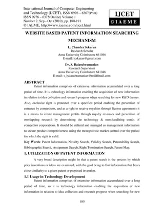 International Journal of Computer Engineering
International Journal of Computer Engineering and Technology (IJCET), ISSN 0976 – 6367(Print),
and Technology (IJCET), ISSN 0976Sep6367(Print)© IAEME
ISSN 0976 – 6375(Online) Volume 1, Number 2, – - Oct (2010),
ISSN 0976 – 6375(Online) Volume 1
                                                                                IJCET
Number 2, Sep - Oct (2010), pp. 180-191                                     ©IAEME
© IAEME, http://www.iaeme.com/ijcet.html

 WEBSITE BASED PATENT INFORMATION SEARCHING
                                       MECHANISM
                                    L. Chandra Sekaran
                                      Research Scholar
                              Anna University Coimbatore 641046
                                 E-mail: lcskaran@gmail.com
                                   Dr. S. Balasubramanian
                                     Research Supervisor
                             Anna University Coimbatore 641046
                          E-mail: s_balasubramanian@rediffmail.com

ABSTRACT
        Patent information comprises of extensive information accumulated over a long
period of time. It is technology information enabling the acquisition of new information
in relation to idea collection and research progress when searching for new R&D themes.
Also, exclusive right is protected over a specified period enabling the prevention of
entrance by competitors, and as a right to receive royalties through license agreements it
is a means to create management profits through royalty revenues and prevention of
overlapping research by determining the technology & merchandizing trends of
competitor corporations. It should be utilized and managed as management information
to secure product competitiveness using the monopolistic market control over the period
for which the right is valid.
Key Words: Patent Information, Novelty Search, Validity Search, Patentability Search,
Bibliographic Search, Assignment Search, Right Termination Search, Patent Map.
1. UTILIZATION OF PATENT INFORMATION
        A very broad description might be that a patent search is the process by which
prior inventions or ideas are examined, with the goal being to find information that bears
close similarity to a given patent or proposed invention.
1.1 Usage in Technology Development
        Patent information comprises of extensive information accumulated over a long
period of time, so it is technology information enabling the acquisition of new
information in relation to idea collection and research progress when searching for new


                                                 180
 