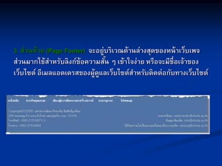 3. ส่วนท้าย (Page Footer) จะอยู่บริเวณด้านล่างสุดของหน้าเว็บเพจ
ส่วนมากใช้สาหรับลิงก์ข้อความสั้น ๆ เข้าใจง่าย หรือจะมีชื่อเจ้าของ
เว็บไซต์ อีเมลแอดเดรสของผู้ดูแลเว็บไซต์สาหรับติดต่อกับทางเว็บไซต์
 