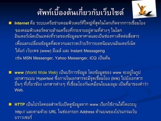 ศัพท์เบื้องต้นเกี่ยวกับเว็บไซต์
 Internet คือ ระบบเครือข่ายคอมพิวเตอร์ที่ใหญ่ที่สุดในโลกเกิดจากการเชื่อมโยง
ของคอมพิวเตอร์หลายล้านเครื่องที่กระจายอยู่ตามที่ต่างๆ ในโลก
อินเตอร์เน็ตเป็นแหล่งที่รวมของข้อมูลมหาศาลและเป็นช่องทางติดต่อสื่อสาร
เพื่อแลกเปลี่ยนข้อมูลที่สะดวกและรวดเร็วบริการยอดนิยมบนอินเตอร์เน็ต
ได้แก่ เว็บเพจ (www) อีเมล์ และ Instant Messageing
เช่น MSN Messenger, Yahoo Messenger, ICQ เป็นต้น
 www (World Wide Web) เป็นบริการข้อมูล โดยข้อมูลของ www จะอยู่ในรูป
เอกสารแบบ Hypertext ซึ่งภายในเอกสารจะมีจุดเชื่อมโยง (link) ไปยังเอกสาร
อื่นๆ ที่เกี่ยวข้อง เอกสารต่างๆ ที่เชื่อมโยงกันเหมือนใยแมงมุม เป็นที่มาของคาว่า
Web.
 HTTP เป็นโปรโตคอลสาหรับเปิดดูข้อมูลจาก www เรียกใช้งานได้โดยระบุ
http:// และตามด้วย URL ในช่องกรอก Address ด้านบนของโปรแกรมเว็บ
บราวเซอร์
 