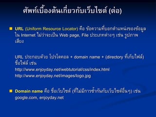 ศัพท์เบื้องต้นเกี่ยวกับเว็บไซต์ (ต่อ)
 URL (Uniform Resource Locator) คือ ข้อความที่บอกตาแหน่งของข้อมูล
ใน Internet ไม่ว่าจะเป็น Web page, File ประเภทต่างๆ เช่น รูปภาพ
เสียง
URL ประกอบด้วย โปรโตคอล + domain name + (directory ที่เก็บไฟล์)
ชื่อไฟล์ เช่น
http://www.enjoyday.net/webtutorial/css/index.html
http://www.enjoyday.net/images/logo.jpg
 Domain name คือ ชื่อเว็บไซต์ (ที่ไม่มีการซ้ากันกับเว็บไซต์อื่นๆ) เช่น
google.com, enjoyday.net
 