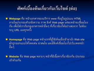 ศัพท์เบื้องต้นเกี่ยวกับเว็บไซต์ (ต่อ)
 Webpage คือ หน้าเอกสารของบริการ www ที่อยู่ในรูปแบบ HTML
ภายในประกอบด้วยข้อความ ภาพ ลิงค์ Web page แต่ละหน้าจะเชื่อมโยง
กัน เพื่อให้เราเรียกดูเอกสารหน้าอื่นๆ ที่เกี่ยวข้องได้อย่างสะดวก ไม่ต้อง
ระบุ URL เองทุกครั้ง
 Homepage คือ Web page หน้าแรกที่ผู้ใช้เห็นเมื่อเข้ามายัง Web site
มักถูกออกแบบให้โดดเด่น น่าสนใจ และมีลิงค์เชื่อมโยงไปเว็บเพจหน้า
อื่นๆ
 Website คือ Web page หลายๆ หน้าที่มีเนื้อหาเกี่ยวข้องกัน ประกอบ
เข้าด้วยกัน
 