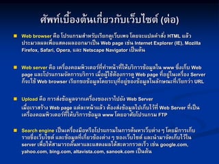 ศัพท์เบื้องต้นเกี่ยวกับเว็บไซต์ (ต่อ)
 Web browser คือ โปรแกรมสาหรับเรียกดูเว็บเพจ โดยจะแปลคาสั่ง HTML แล้ว
ประมวลผลเพื่อแสดงผลออกมาเป็น Web page เช่น Internet Explorer (IE), Mozilla
Firefox, Safari, Opera, และ Netscape Navigator เป็นต้น
 Web server คือ เครื่องคอมพิวเตอร์ที่ทาหน้าที่ให้บริการข้อมูลใน www ซึ่งเก็บ Web
page และโปรแกรมจัดการบริการ เมื่อผู้ใช้ต้องการดู Web page ที่อยู่ในเครื่อง Server
ก็จะใช้ Web browser เรียกขอข้อมูลโดยระบุที่อยู่ของข้อมูลในลักษณะที่เรียกว่า URL
 Upload คือ การส่งข้อมูลจากเครื่องของเราไปยัง Web Server
เมื่อเราสร้าง Web page แต่ละหน้าแล้ว ต้องส่งข้อมูลไปเก็บไว้ที่ Web Server ที่เป็น
เครื่องคอมพิวเตอร์ที่ให้บริการข้อมูล www โดยอาศัยโปรแกรม FTP
 Search engine เป็นเครื่องมือหรือโปรแกรมในการค้นหาเว็บต่างๆ โดยมีการเก็บ
รายชื่อเว็บไซต์ และข้อมูลที่เกี่ยวข้องต่างๆ ของเว็บไซต์ และนามาจัดเก็บไว้ใน
server เพื่อให้สามารถค้นหาและแสดงผลได้สะดวกรวดเร็ว เช่น google.com,
yahoo.com, bing.com, altavista.com, sanook.com เป็นต้น
 