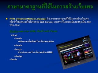 ภาษามาตรฐานที่ใช้ในการสร้างเว็บเพจ
 HTML (Hypertext Markup Language) คือ ภาษามาตรฐานที่ใช้ในการสร้างเว็บเพจ
เพื่อนาไปแสดงผลในโปรแกรม Web browser เอกสารเว็บเพจจะมีนามสกุลเป็น .htm
หรือ .html
ตัวอย่าง code ภาษา HTML เพื่อสร้างหน้าเว็บเพจ
<html>
<head>
<title>การเริ่มต้นสร้างเว็บเพจ</title>
</head>
<body>
ตัวอย่างการสร้างเว็บเพจด้วย HTML
</body>
</html>
 