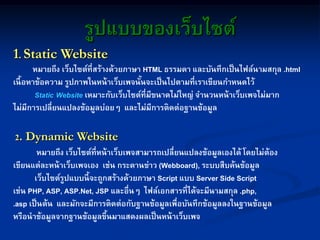 รูปแบบของเว็บไซต์
1. Static Website
หมายถึง เว็บไซต์ที่สร้างด้วยภาษา HTML ธรรมดา และบันทึกเป็นไฟล์นามสกุล .html
เนื้อหาข้อความ รูปภาพในหน้าเว็บเพจนั้นจะเป็นไปตามที่เราเขียนกาหนดไว้
Static Website เหมาะกับเว็บไซต์ที่มีขนาดไม่ใหญ่ จานวนหน้าเว็บเพจไม่มาก
ไม่มีการเปลี่ยนแปลงข้อมูลบ่อยๆ และไม่มีการติดต่อฐานข้อมูล
2. Dynamic Website
หมายถึง เว็บไซต์ที่หน้าเว็บเพจสามารถเปลี่ยนแปลงข้อมูลเองได้ โดยไม่ต้อง
เขียนแต่ละหน้าเว็บเพจเอง เช่น กระดานข่าว (Webboard), ระบบสืบค้นข้อมูล
เว็บไซต์รูปแบบนี้จะถูกสร้างด้วยภาษา Script แบบ Server Side Script
เช่น PHP, ASP, ASP.Net, JSP และอื่นๆ ไฟล์เอกสารที่ได้จะมีนามสกุล .php,
.asp เป็นต้น และมักจะมีการติดต่อกับฐานข้อมูลเพื่อบันทึกข้อมูลลงในฐานข้อมูล
หรือนาข้อมูลจากฐานข้อมูลขึ้นมาแสดงผลเป็นหน้าเว็บเพจ
 