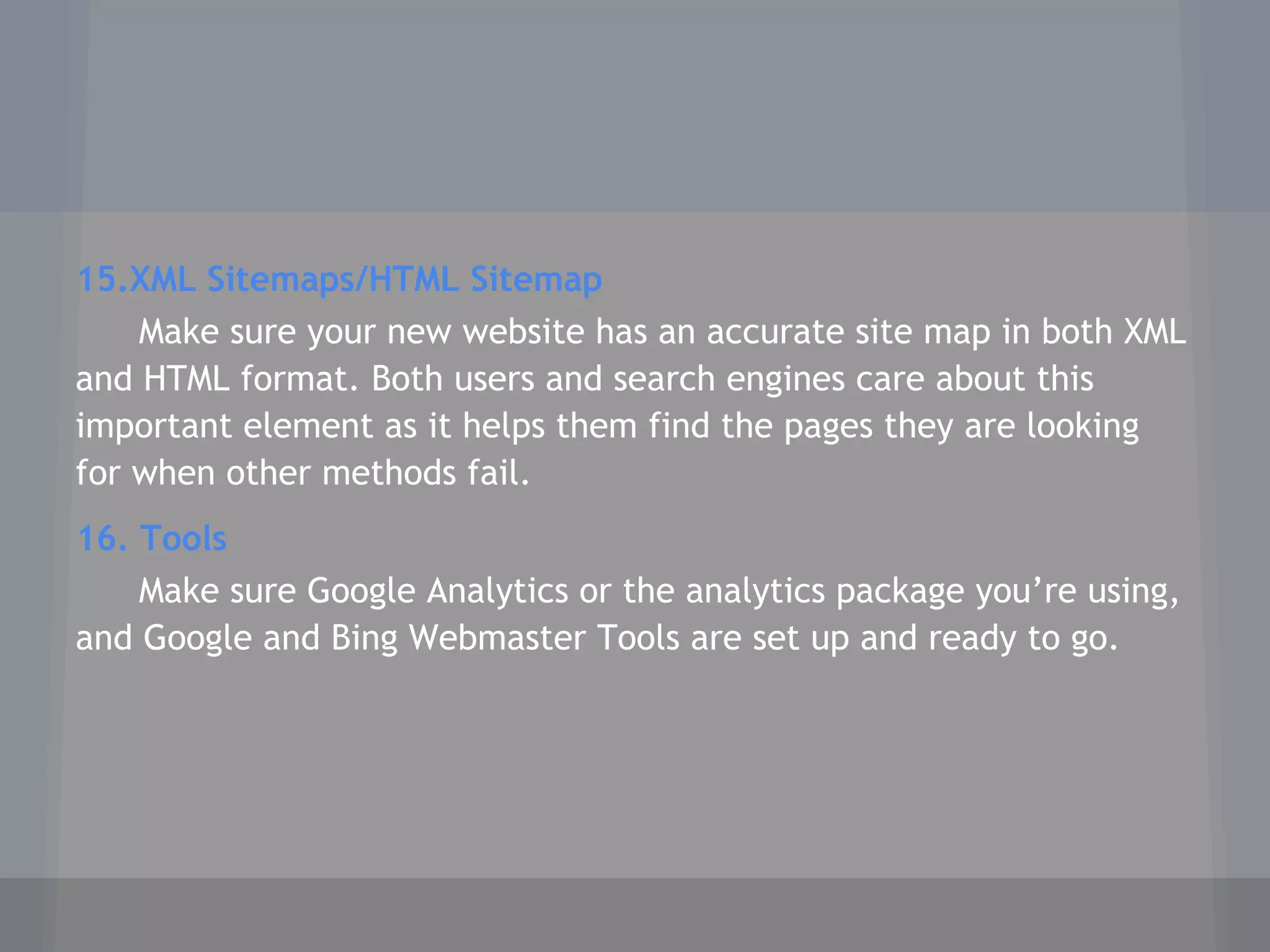 15.XML Sitemaps/HTML Sitemap
Make sure your new website has an accurate site map in both XML
and HTML format. Both users and search engines care about this
important element as it helps them find the pages they are looking
for when other methods fail.
16. Tools
Make sure Google Analytics or the analytics package you’re using,
and Google and Bing Webmaster Tools are set up and ready to go.
 