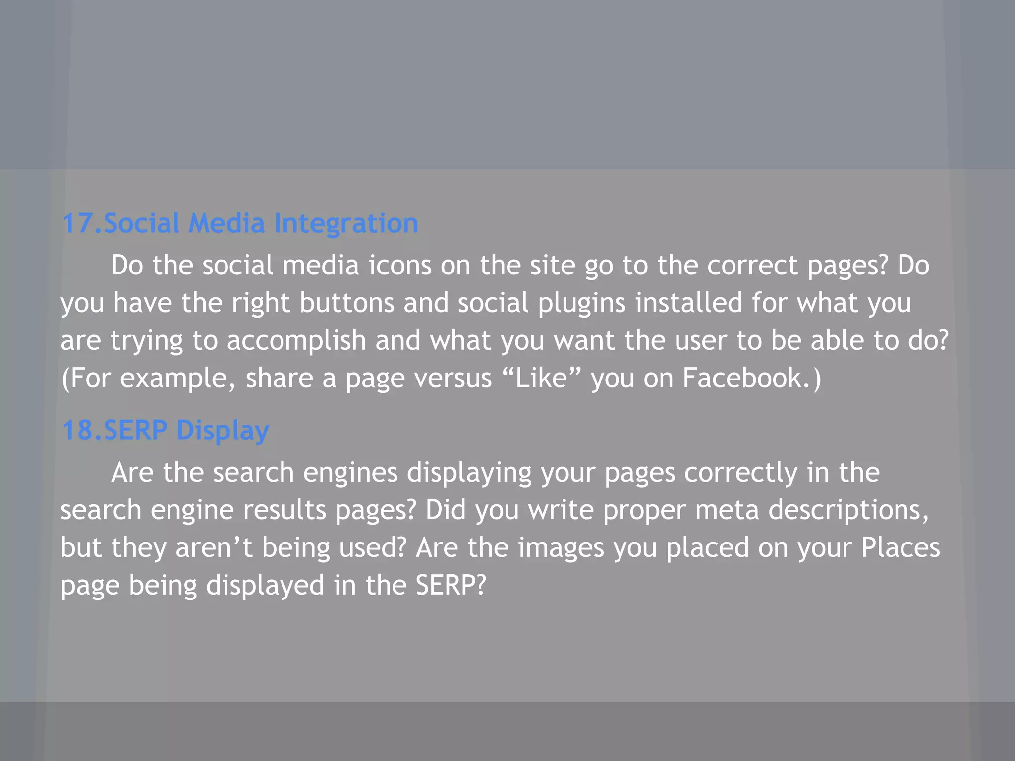 17.Social Media Integration
Do the social media icons on the site go to the correct pages? Do
you have the right buttons and social plugins installed for what you
are trying to accomplish and what you want the user to be able to do?
(For example, share a page versus “Like” you on Facebook.)
18.SERP Display
Are the search engines displaying your pages correctly in the
search engine results pages? Did you write proper meta descriptions,
but they aren’t being used? Are the images you placed on your Places
page being displayed in the SERP?
 