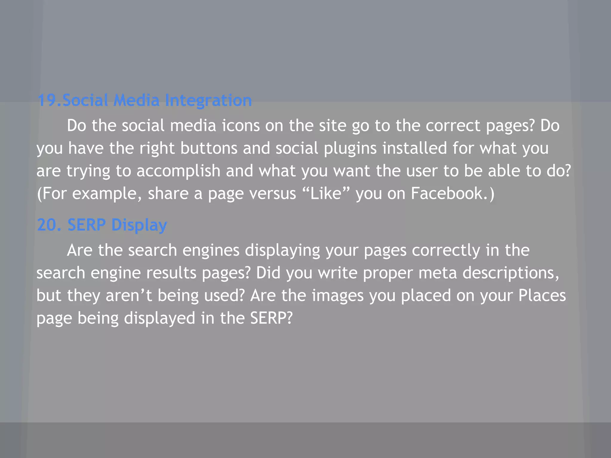 19.Social Media Integration
Do the social media icons on the site go to the correct pages? Do
you have the right buttons and social plugins installed for what you
are trying to accomplish and what you want the user to be able to do?
(For example, share a page versus “Like” you on Facebook.)
20. SERP Display
Are the search engines displaying your pages correctly in the
search engine results pages? Did you write proper meta descriptions,
but they aren’t being used? Are the images you placed on your Places
page being displayed in the SERP?
 