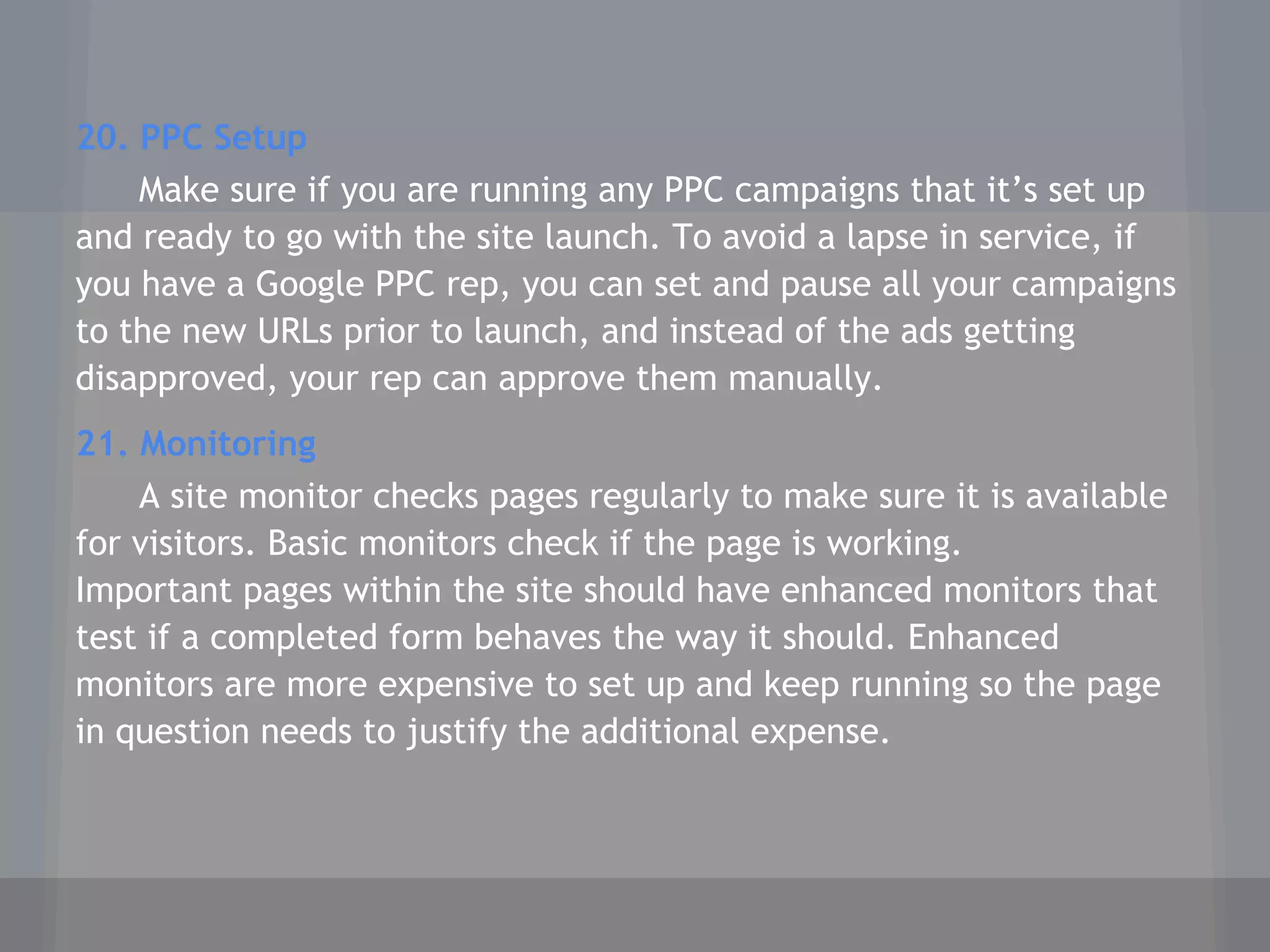 20. PPC Setup
Make sure if you are running any PPC campaigns that it’s set up
and ready to go with the site launch. To avoid a lapse in service, if
you have a Google PPC rep, you can set and pause all your campaigns
to the new URLs prior to launch, and instead of the ads getting
disapproved, your rep can approve them manually.
21. Monitoring
A site monitor checks pages regularly to make sure it is available
for visitors. Basic monitors check if the page is working.
Important pages within the site should have enhanced monitors that
test if a completed form behaves the way it should. Enhanced
monitors are more expensive to set up and keep running so the page
in question needs to justify the additional expense.
 