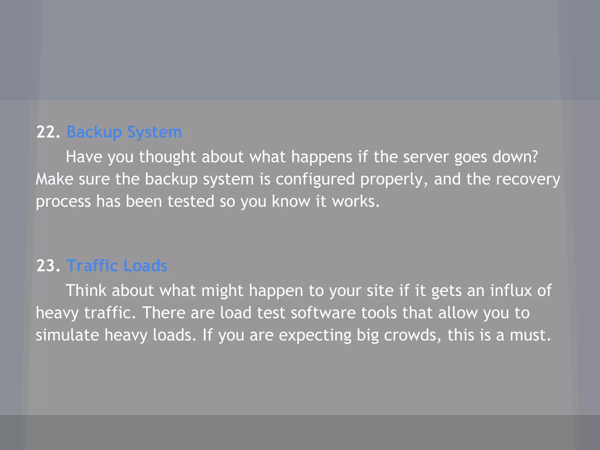 22. Backup System
Have you thought about what happens if the server goes down?
Make sure the backup system is configured properly, and the recovery
process has been tested so you know it works.
23. Traffic Loads
Think about what might happen to your site if it gets an influx of
heavy traffic. There are load test software tools that allow you to
simulate heavy loads. If you are expecting big crowds, this is a must.
 