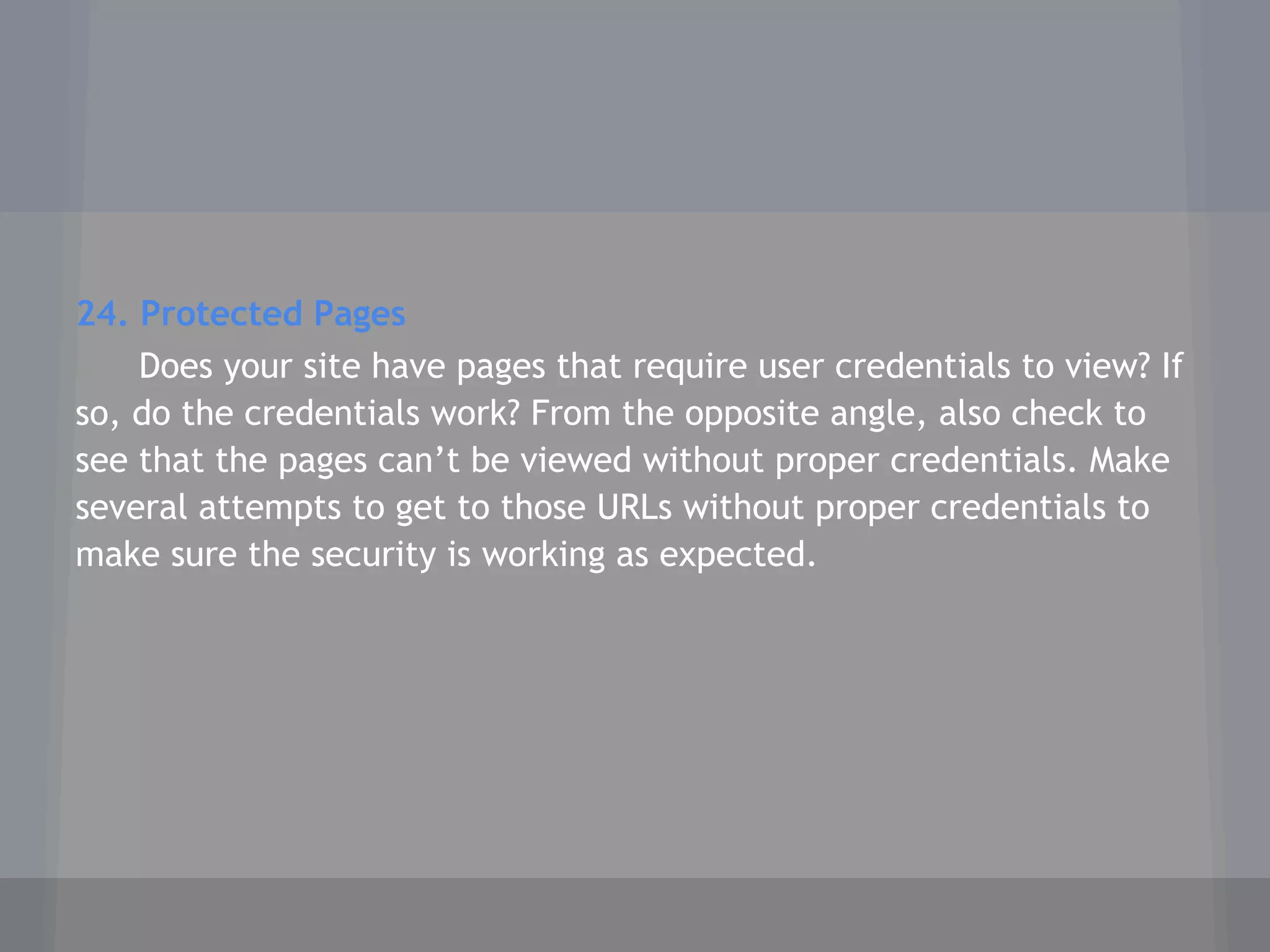 24. Protected Pages
Does your site have pages that require user credentials to view? If
so, do the credentials work? From the opposite angle, also check to
see that the pages can’t be viewed without proper credentials. Make
several attempts to get to those URLs without proper credentials to
make sure the security is working as expected.
 