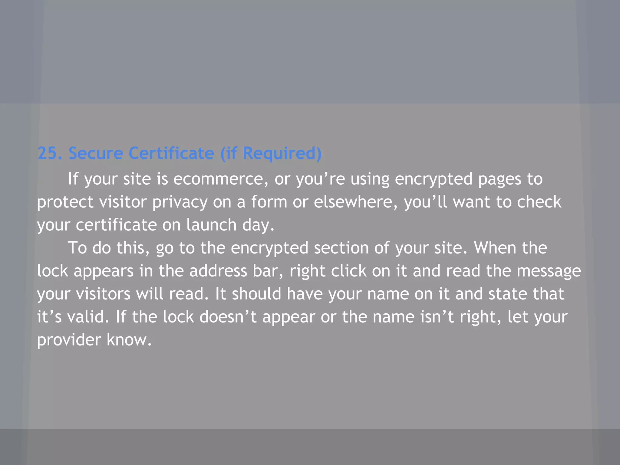 25. Secure Certificate (if Required)
If your site is ecommerce, or you’re using encrypted pages to
protect visitor privacy on a form or elsewhere, you’ll want to check
your certificate on launch day.
To do this, go to the encrypted section of your site. When the
lock appears in the address bar, right click on it and read the message
your visitors will read. It should have your name on it and state that
it’s valid. If the lock doesn’t appear or the name isn’t right, let your
provider know.
 