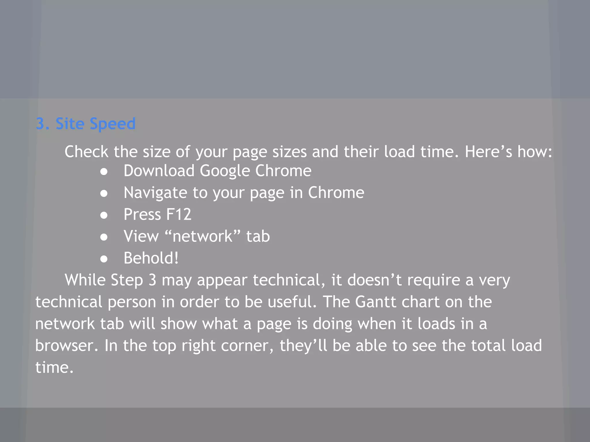 3. Site Speed
Check the size of your page sizes and their load time. Here’s how:
● Download Google Chrome
● Navigate to your page in Chrome
● Press F12
● View “network” tab
● Behold!
While Step 3 may appear technical, it doesn’t require a very
technical person in order to be useful. The Gantt chart on the
network tab will show what a page is doing when it loads in a
browser. In the top right corner, they’ll be able to see the total load
time.
 