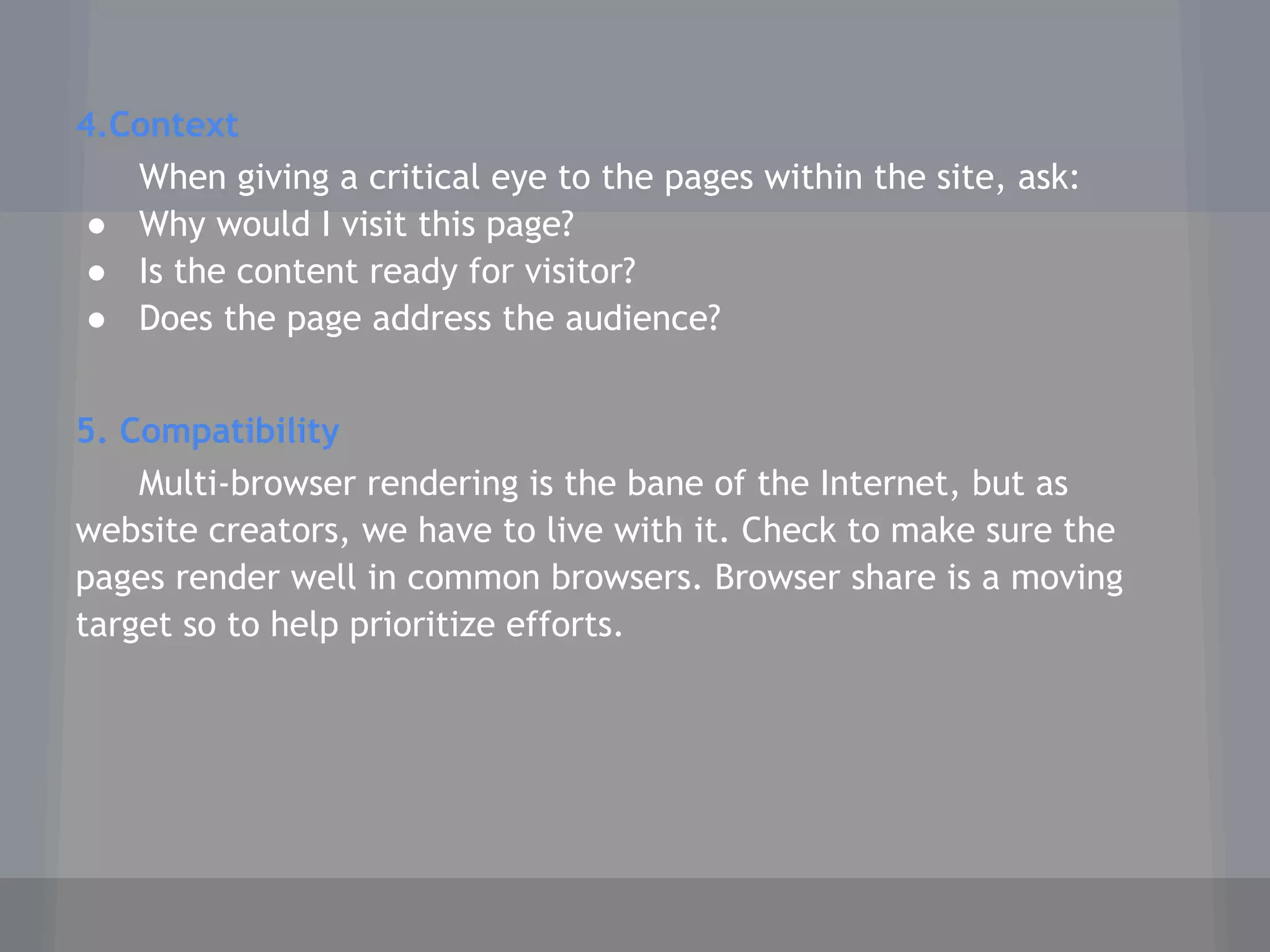 4.Context
When giving a critical eye to the pages within the site, ask:
● Why would I visit this page?
● Is the content ready for visitor?
● Does the page address the audience?
5. Compatibility
Multi-browser rendering is the bane of the Internet, but as
website creators, we have to live with it. Check to make sure the
pages render well in common browsers. Browser share is a moving
target so to help prioritize efforts.
 