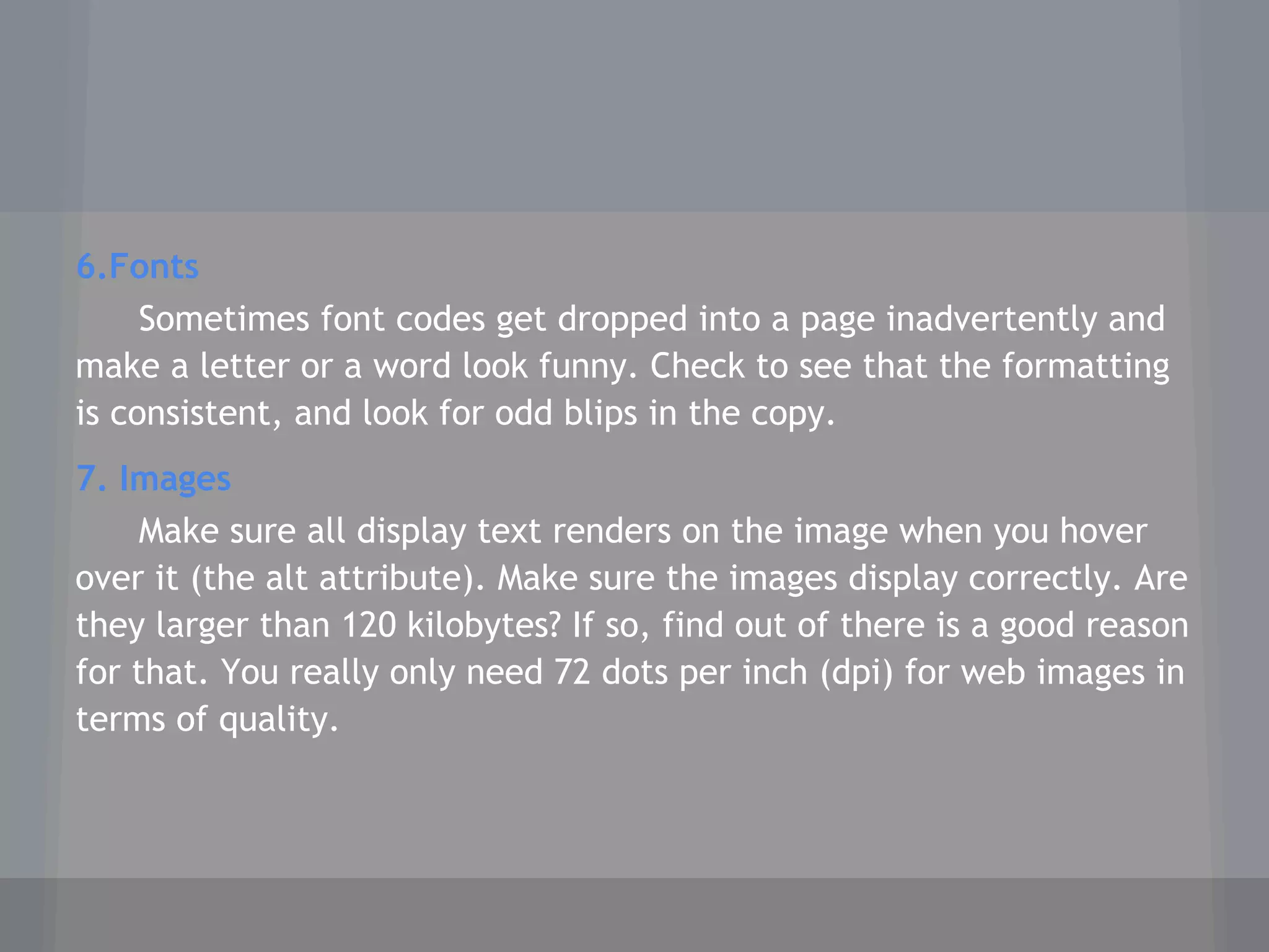 6.Fonts
Sometimes font codes get dropped into a page inadvertently and
make a letter or a word look funny. Check to see that the formatting
is consistent, and look for odd blips in the copy.
7. Images
Make sure all display text renders on the image when you hover
over it (the alt attribute). Make sure the images display correctly. Are
they larger than 120 kilobytes? If so, find out of there is a good reason
for that. You really only need 72 dots per inch (dpi) for web images in
terms of quality.
 