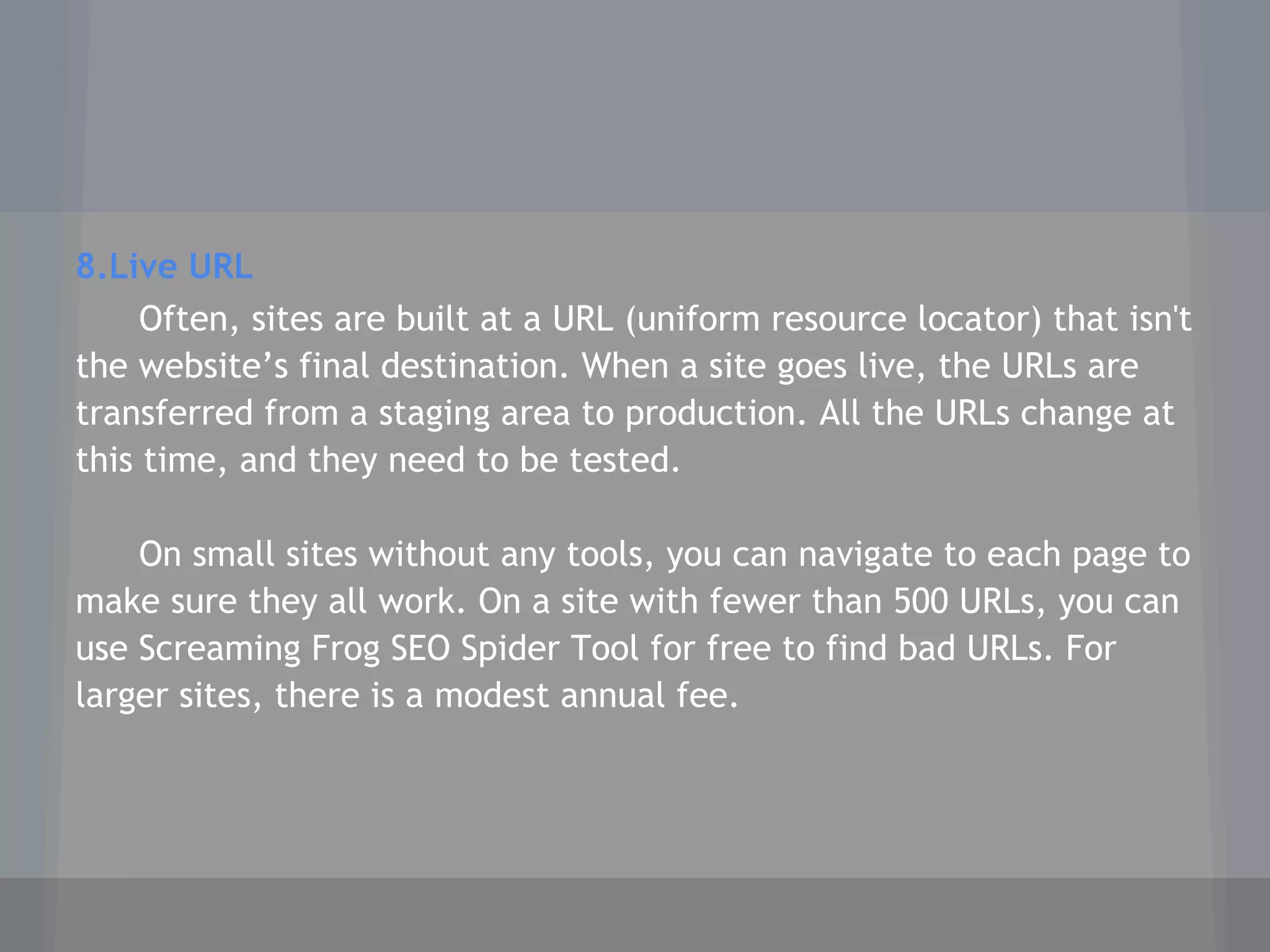 8.Live URL
Often, sites are built at a URL (uniform resource locator) that isn't
the website’s final destination. When a site goes live, the URLs are
transferred from a staging area to production. All the URLs change at
this time, and they need to be tested.
On small sites without any tools, you can navigate to each page to
make sure they all work. On a site with fewer than 500 URLs, you can
use Screaming Frog SEO Spider Tool for free to find bad URLs. For
larger sites, there is a modest annual fee.
 