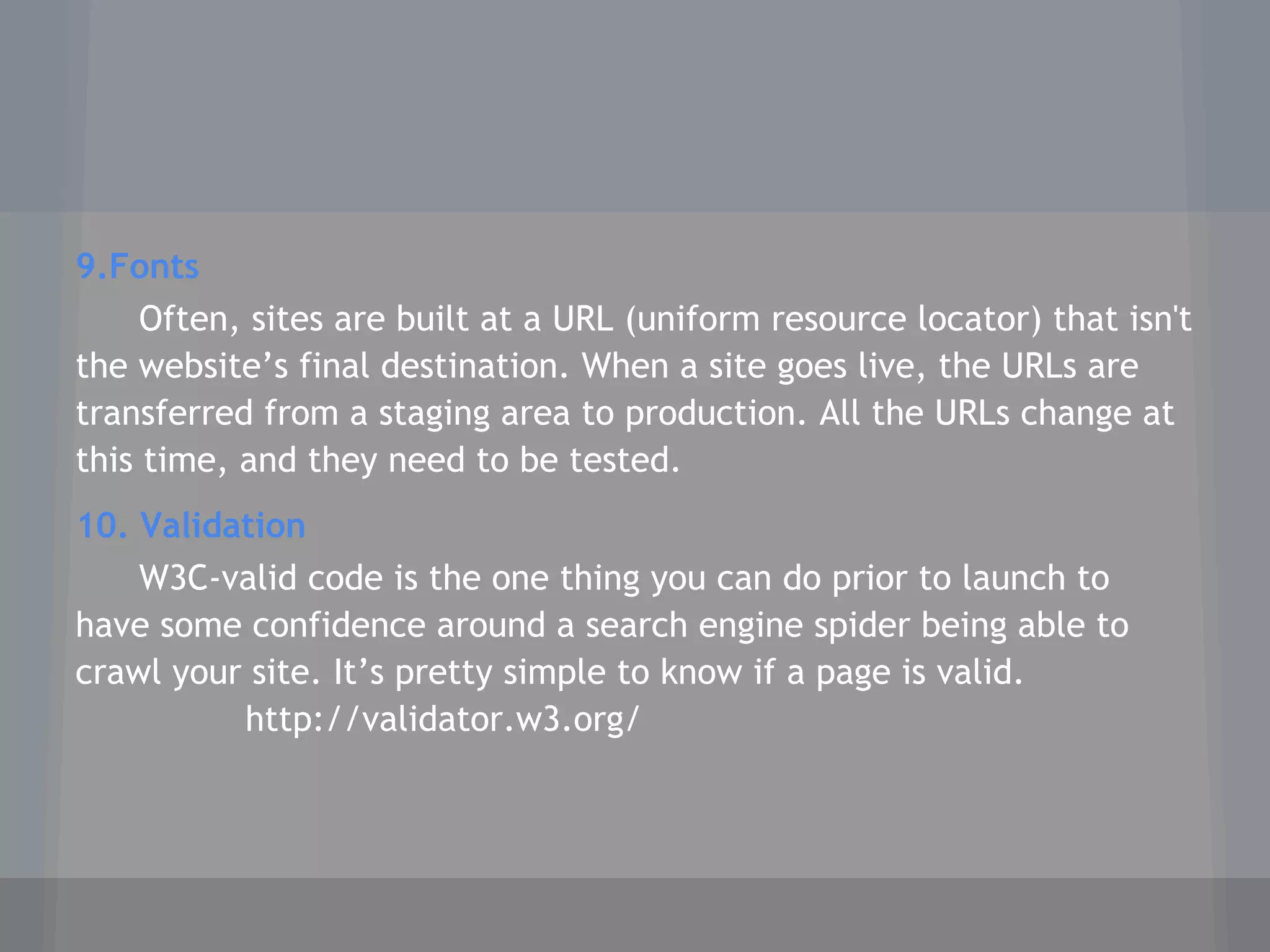 9.Fonts
Often, sites are built at a URL (uniform resource locator) that isn't
the website’s final destination. When a site goes live, the URLs are
transferred from a staging area to production. All the URLs change at
this time, and they need to be tested.
10. Validation
W3C-valid code is the one thing you can do prior to launch to
have some confidence around a search engine spider being able to
crawl your site. It’s pretty simple to know if a page is valid.
http://validator.w3.org/
 