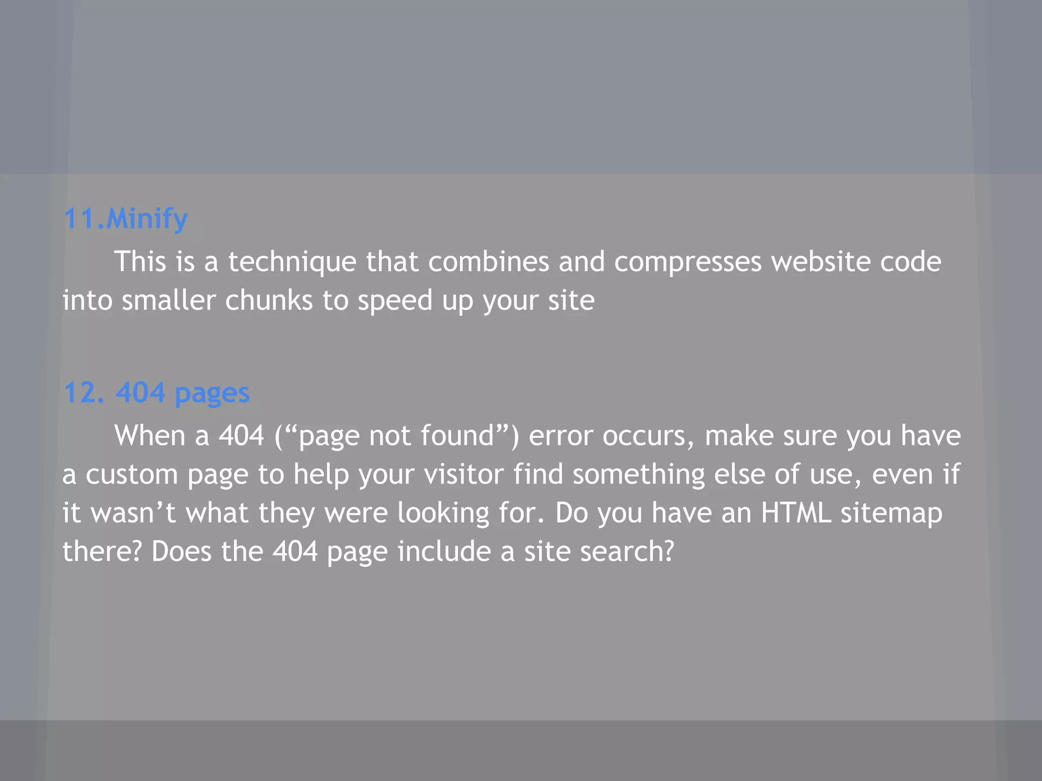 11.Minify
This is a technique that combines and compresses website code
into smaller chunks to speed up your site
12. 404 pages
When a 404 (“page not found”) error occurs, make sure you have
a custom page to help your visitor find something else of use, even if
it wasn’t what they were looking for. Do you have an HTML sitemap
there? Does the 404 page include a site search?
 