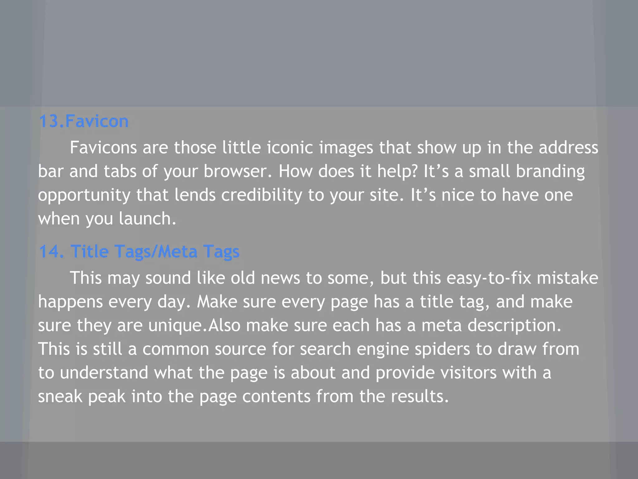 13.Favicon
Favicons are those little iconic images that show up in the address
bar and tabs of your browser. How does it help? It’s a small branding
opportunity that lends credibility to your site. It’s nice to have one
when you launch.
14. Title Tags/Meta Tags
This may sound like old news to some, but this easy-to-fix mistake
happens every day. Make sure every page has a title tag, and make
sure they are unique.Also make sure each has a meta description.
This is still a common source for search engine spiders to draw from
to understand what the page is about and provide visitors with a
sneak peak into the page contents from the results.
 