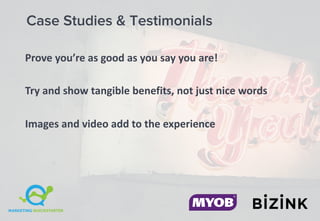 Case Studies & Testimonials
Prove	you’re	as	good	as	you	say	you	are!
Try	and	show	tangible	benefits,	not	just	nice	words
Images	and	video	add	to	the	experience
 