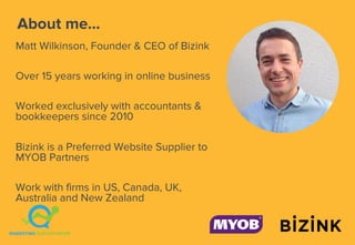 About me...
Matt Wilkinson, Founder & CEO of Bizink
Over 15 years working in online business
Worked exclusively with accountants &
bookkeepers since 2010
Bizink is a Preferred Website Supplier to
MYOB Partners
Work with firms in US, Canada, UK,
Australia and New Zealand
 