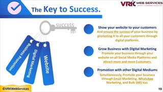 D
i
g
i
t
a
l
M
a
r
k
e
t
i
n
g
W
e
b
s
i
t
e
B
u
s
i
n
e
s
s
P
r
o
m
o
t
i
o
n
Show your website to your customers
And ensure the success of your business by
promoting it to all your customers through
digital platforms.
Grow Business with Digital Marketing
Promote your business through your
website on all Social Media Platforms and
attract more and more Customers.
Promotion with other Digital Mediums
Simultaneously, Promote your business
through Email Marketing, WhatsApp
Marketing, and Bulk SMS too.
19
©VRKWebServices
 