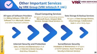 All types of Software Providers
Get Billing Software, CRM, ERP, all
Software from Microsoft, Adobe,
and other important software.
Cloud Computing Services
All types of cloud computing services,
Microsoft Azure, Amazon Web
Services, Google Cloud Services etc.
Data Storage & Backup Services
Surveillances Security
Installation & Maintenance of all types
of CCTV Cameras, Asset Tracking &
Security & Intercom Services
Internet Security and Protection
Sales, Services and Maintenance of all
types of Internet & Device Security,
Anti-Virus, Firewall etc.
All types of Data Storage Devices,
Cloud Storage, Collaboration
tools & other likely Apps.
20
©VRKWebServices
 