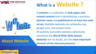 About Website
What is a Website ?
A website is a collection of web pages and
related content that is identified by a common
domain name and published on at least one web
server. Notable examples are wikipedia.org,
google.com, and amazon.com.
All publicly accessible websites collectively
constitute the World Wide Web (www).
Websites are no doubt, are the most important
element of the internet presence.
3
©VRKWebServices
 