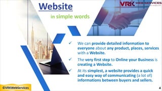 ü We can provide detailed information to
everyone about any product, places, services
with a Website.
ü The very first step to Online your Business is
creating a Website.
ü At its simplest, a website provides a quick
and easy way of communicating (a lot of)
informations between buyers and sellers.
Website
in simple words
4
©VRKWebServices
 
