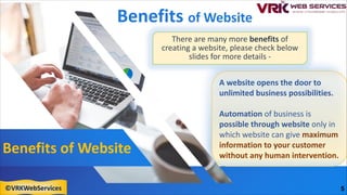 Benefits of Website
Benefits of Website
A website opens the door to
unlimited business possibilities.
Automation of business is
possible through website only in
which website can give maximum
information to your customer
without any human intervention.
There are many more benefits of
creating a website, please check below
slides for more details -
5
©VRKWebServices
 
