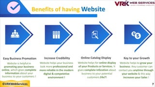 Benefits of having Website
Easy Business Promotion
Website is helpful in
promoting your business
online, which gives complete
information about your
business to your customers !
Key to your Growth
Website helps to grow your
business. Any customer can
contact you anytime through
your website & this way
increases your Sales !
Online Catalog Display
Website helps for online display
of your Products or Services. It
gives complete inforation about
business to your potential
customers 24x7!
Increase Credibility
Website helps your business
look more professional and
more reliable in the modern
digital & competetive
environment !
7
©VRKWebServices
 