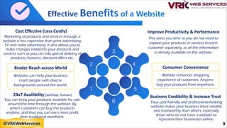 Cost Effective (Less Costly)
Marketing of products and services through a
website is less expensive than print advertising,
TV and radio advertising. It also allows you to
make changes related to your products and
services such as you can edit special delivery of
products, features, discount offers etc.
Broder Reach across World
Websites can help your business
reach people with diverse
backgrounds around the world.
24x7 Availibility (without Human)
You can keep your products available for sale
around the time through the website. By
which customers can buy the products
anytime, and thus you can earn more profit
than traditional storefront.
Improve Productivity & Performance
This saves you time as you do not need to
explain your products or services to each
customer separately, as all the information
is already available on the website.
Business Credibility & Increase Trust
Your user-friendly and professional looking
website makes your business more reliable
and trustworthy than others, especially
those who do not have a website to
represent their businesses online.
Consumer Convenience
Website enhances shopping
experience of customers. Anyone
buy your products from anywhere.
9
©VRKWebServices
 