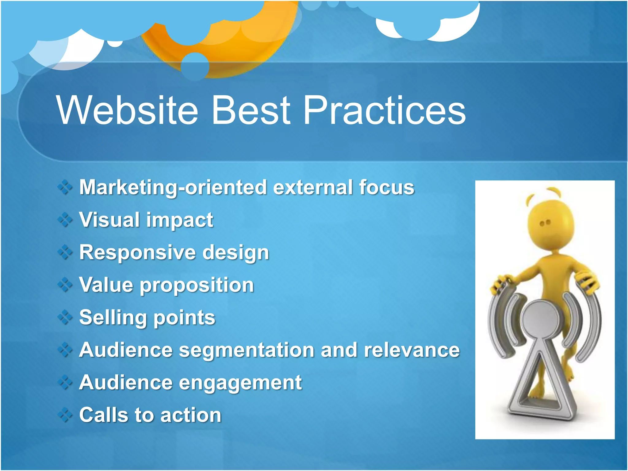 Website Best Practices
 Marketing-oriented external focus
 Visual impact
 Responsive design
 Value proposition
 Selling points
 Audience segmentation and relevance
 Audience engagement
 Calls to action
 